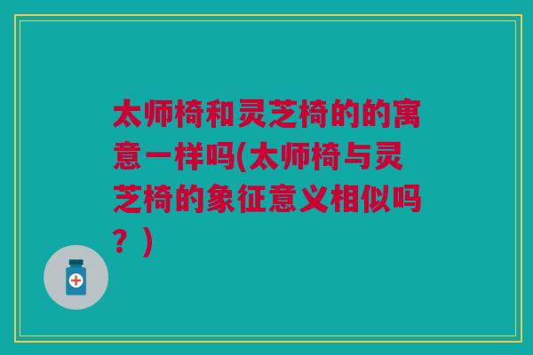 太师椅和灵芝椅的的寓意一样吗(太师椅与灵芝椅的象征意义相似吗?) 太师椅和灵芝椅的的寓意一样吗(太师椅与灵芝椅的象征意义相似吗?)