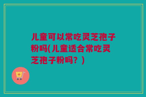 儿童可以常吃灵芝孢子粉吗(儿童适合常吃灵芝孢子粉吗？)