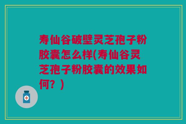 寿仙谷破壁灵芝孢子粉胶囊怎么样(寿仙谷灵芝孢子粉胶囊的效果如何？)