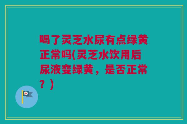 喝了灵芝水尿有点绿黄正常吗(灵芝水饮用后尿液变绿黄，是否正常？)