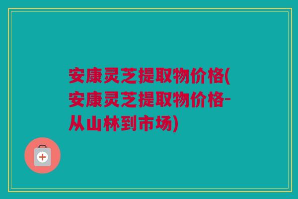 安康灵芝提取物价格(安康灵芝提取物价格-从山林到市场)