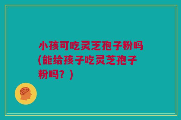 小孩可吃灵芝孢子粉吗(能给孩子吃灵芝孢子粉吗？)