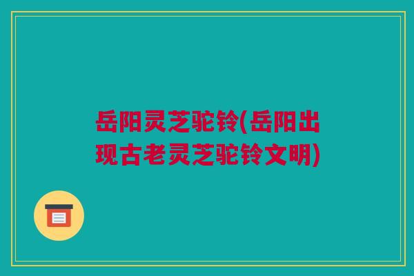 岳阳灵芝驼铃(岳阳出现古老灵芝驼铃文明)