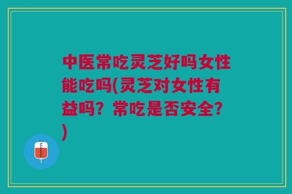 中医常吃灵芝好吗女性能吃吗(灵芝对女性有益吗？常吃是否安全？)