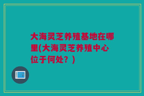 大海灵芝养殖基地在哪里(大海灵芝养殖中心位于何处?) 大海灵芝养殖基地在哪里(大海灵芝养殖中心位于何处?)