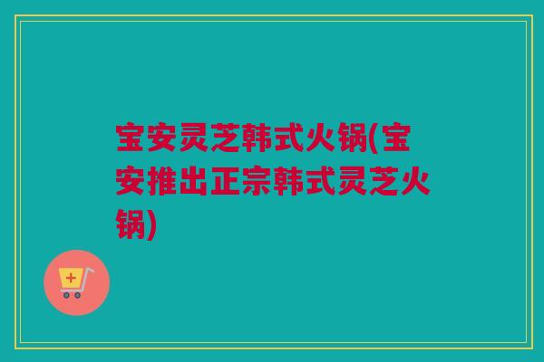 宝安灵芝韩式火锅(宝安推出正宗韩式灵芝火锅) 宝安灵芝韩式火锅(宝安推出正宗韩式灵芝火锅)