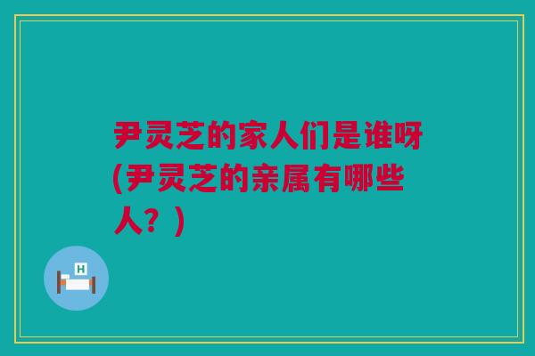 尹灵芝的家人们是谁呀(尹灵芝的亲属有哪些人？)