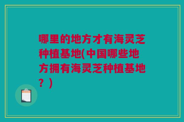 哪里的地方才有海灵芝种植基地(中国哪些地方拥有海灵芝种植基地?) 哪里的地方才有海灵芝种植基地(中国哪些地方拥有海灵芝种植基地?)