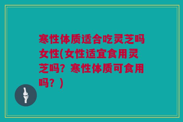 寒性体质适合吃灵芝吗女性(女性适宜食用灵芝吗?寒性体质可食用吗?) 寒性体质适合吃灵芝吗女性(女性适宜食用灵芝吗?寒性体质可食用吗?)