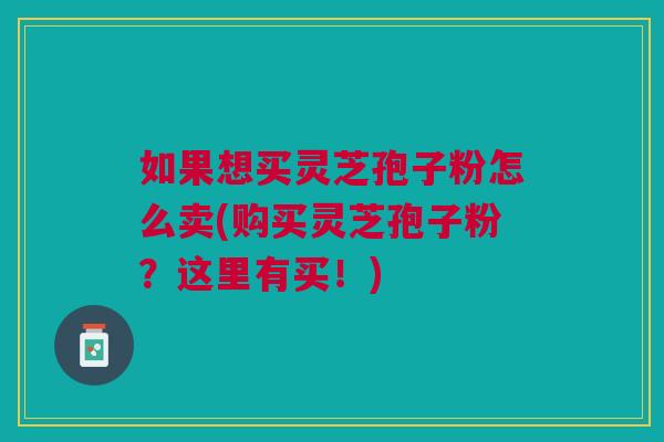 如果想买灵芝孢子粉怎么卖(购买灵芝孢子粉?这里有买!) 如果想买灵芝孢子粉怎么卖(购买灵芝孢子粉?这里有买!)