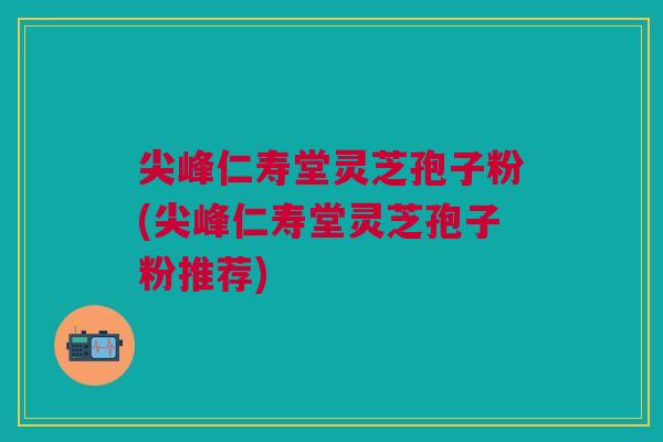 尖峰仁寿堂灵芝孢子粉(尖峰仁寿堂灵芝孢子粉推荐) 尖峰仁寿堂灵芝孢子粉(尖峰仁寿堂灵芝孢子粉推荐)