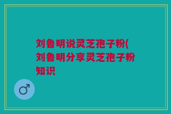 刘鲁明说灵芝孢子粉(刘鲁明分享灵芝孢子粉知识 刘鲁明说灵芝孢子粉(刘鲁明分享灵芝孢子粉知识
