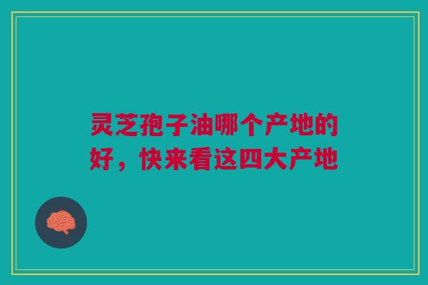 灵芝孢子油哪个产地的好，快来看这四大产地