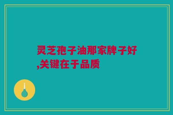灵芝孢子油那家牌子好,关键在于品质