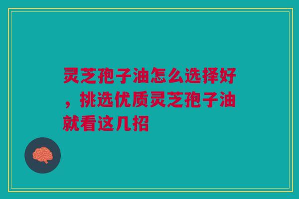 灵芝孢子油怎么选择好，挑选优质灵芝孢子油就看这几招