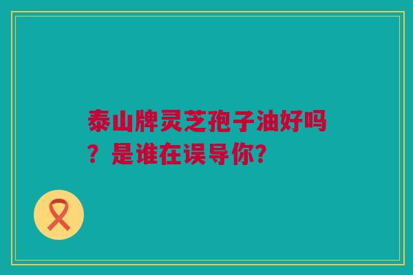 泰山牌灵芝孢子油好吗？是谁在误导你？