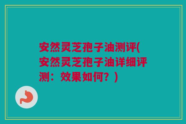 安然灵芝孢子油测评(安然灵芝孢子油详细评测：效果如何？)