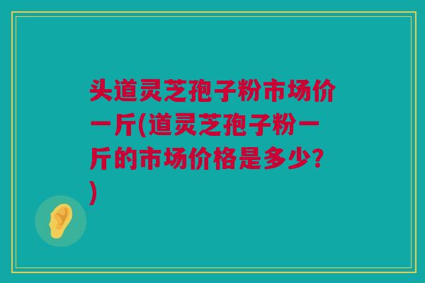 头道灵芝孢子粉市场价一斤(道灵芝孢子粉一斤的市场价格是多少？)