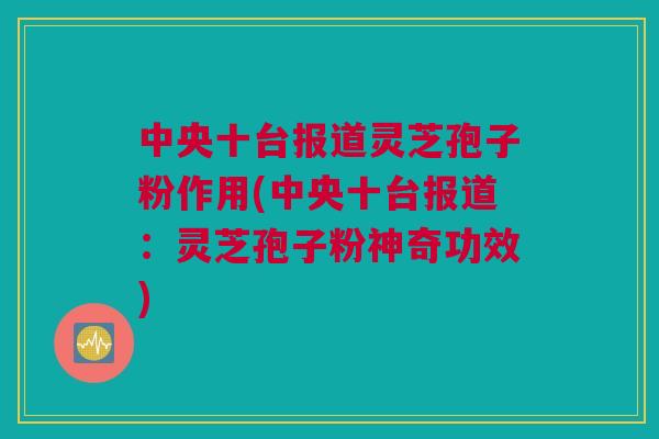 中央十台报道灵芝孢子粉作用(中央十台报道:灵芝孢子粉神奇功效) 中央十台报道灵芝孢子粉作用(中央十台报道:灵芝孢子粉神奇功效)