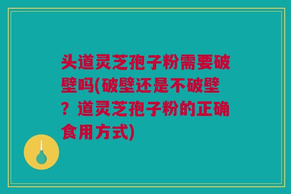 头道灵芝孢子粉需要破壁吗(破壁还是不破壁？道灵芝孢子粉的正确食用方式)