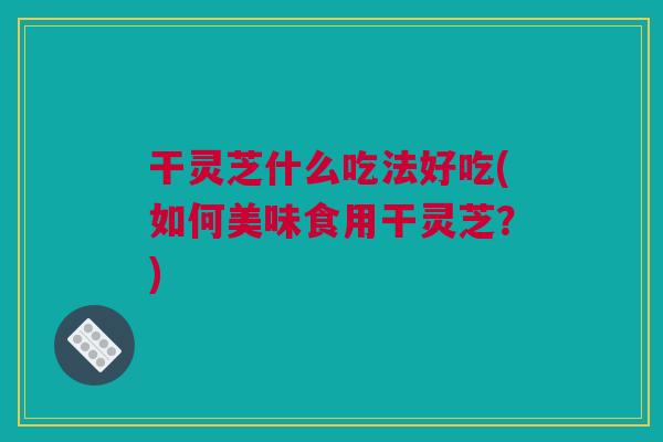 干灵芝什么吃法好吃(如何美味食用干灵芝？)