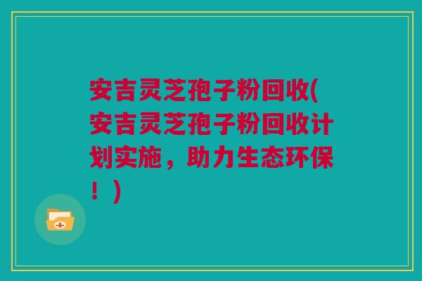 安吉灵芝孢子粉回收(安吉灵芝孢子粉回收计划实施，助力生态环保！)