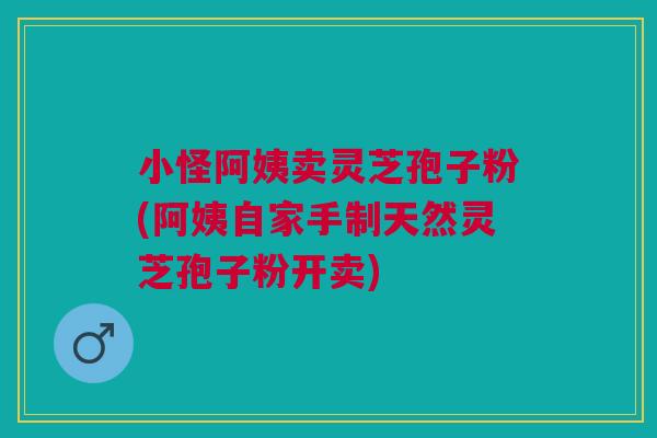 小怪阿姨卖灵芝孢子粉(阿姨自家手制天然灵芝孢子粉开卖)