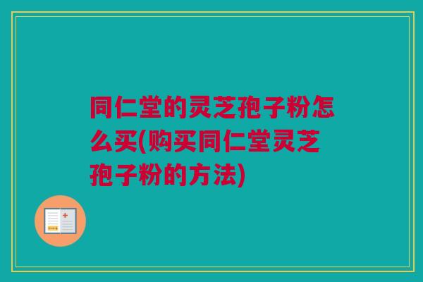 同仁堂的灵芝孢子粉怎么买(购买同仁堂灵芝孢子粉的方法)