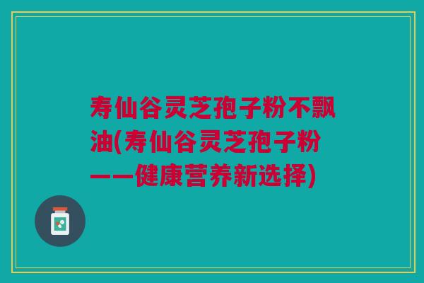 寿仙谷灵芝孢子粉不飘油(寿仙谷灵芝孢子粉——健康营养新选择) 寿仙谷灵芝孢子粉不飘油(寿仙谷灵芝孢子粉——健康营养新选择)