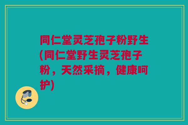 同仁堂灵芝孢子粉野生(同仁堂野生灵芝孢子粉，天然采摘，健康呵护)