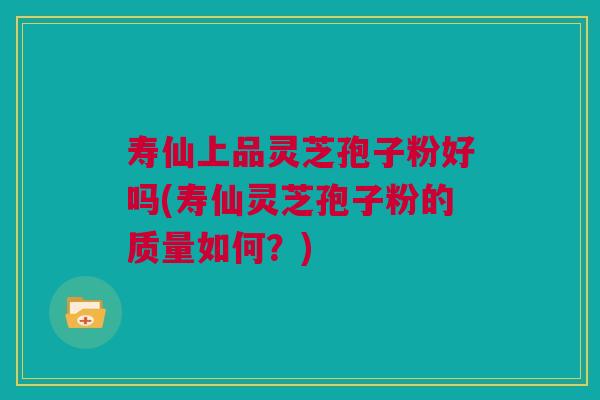 寿仙上品灵芝孢子粉好吗(寿仙灵芝孢子粉的质量如何？)