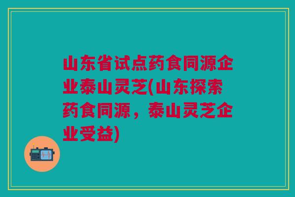 山东省试点药食同源企业泰山灵芝(山东探索药食同源，泰山灵芝企业受益)