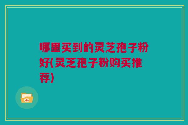 哪里买到的灵芝孢子粉好(灵芝孢子粉购买推荐) 哪里买到的灵芝孢子粉好(灵芝孢子粉购买推荐)