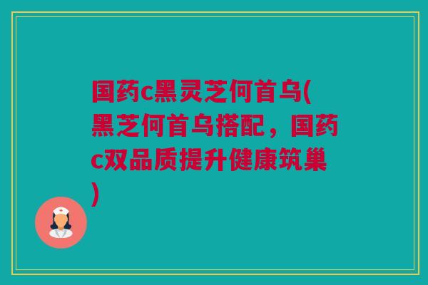 国药c黑灵芝何首乌(黑芝何首乌搭配,国药c双品质提升健康筑巢) 国药c黑灵芝何首乌(黑芝何首乌搭配,国药c双品质提升健康筑巢)