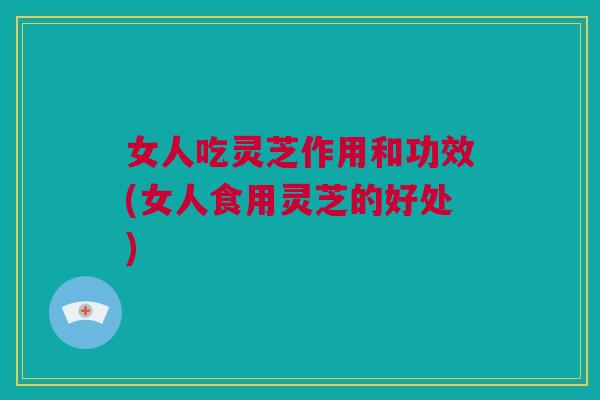 女人吃灵芝作用和功效(女人食用灵芝的好处) 女人吃灵芝作用和功效(女人食用灵芝的好处)