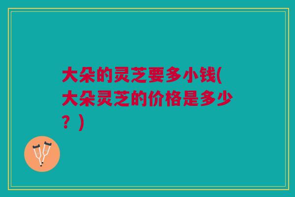 大朵的灵芝要多小钱(大朵灵芝的价格是多少?) 大朵的灵芝要多小钱(大朵灵芝的价格是多少?)