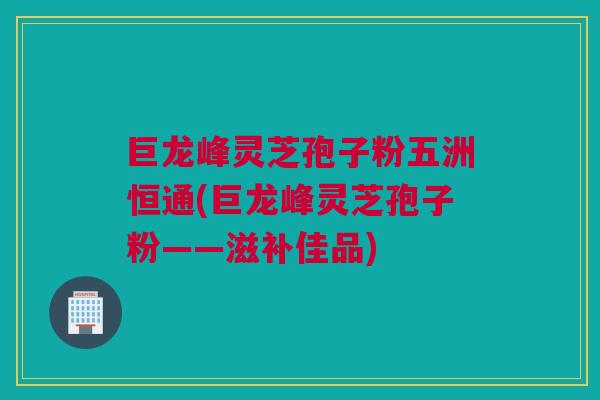 巨龙峰灵芝孢子粉五洲恒通(巨龙峰灵芝孢子粉——滋补佳品) 巨龙峰灵芝孢子粉五洲恒通(巨龙峰灵芝孢子粉——滋补佳品)