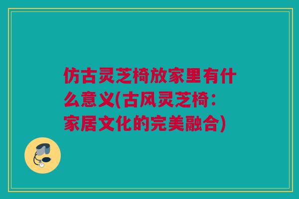 仿古灵芝椅放家里有什么意义(古风灵芝椅:家居文化的完美融合) 仿古灵芝椅放家里有什么意义(古风灵芝椅:家居文化的完美融合)