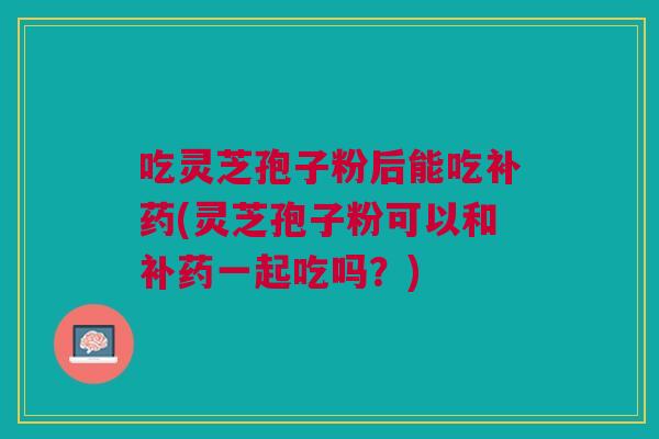 吃灵芝孢子粉后能吃补药(灵芝孢子粉可以和补药一起吃吗?) 吃灵芝孢子粉后能吃补药(灵芝孢子粉可以和补药一起吃吗?)
