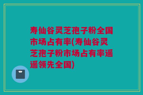 寿仙谷灵芝孢子粉全国市场占有率(寿仙谷灵芝孢子粉市场占有率遥遥领先全国)