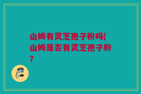 山姆有灵芝孢子粉吗(山姆是否有灵芝孢子粉? 山姆有灵芝孢子粉吗(山姆是否有灵芝孢子粉?