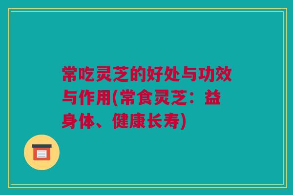 常吃灵芝的好处与功效与作用(常食灵芝:益身体、健康长寿) 常吃灵芝的好处与功效与作用(常食灵芝:益身体、健康长寿)