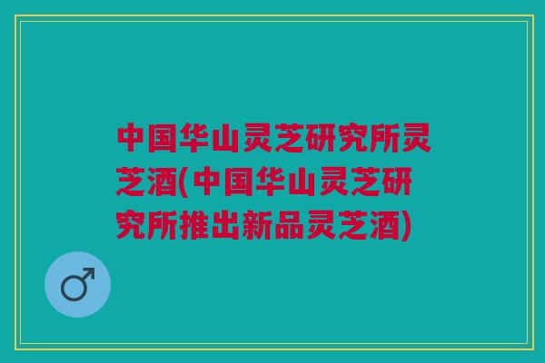 中国华山灵芝研究所灵芝酒(中国华山灵芝研究所推出新品灵芝酒)