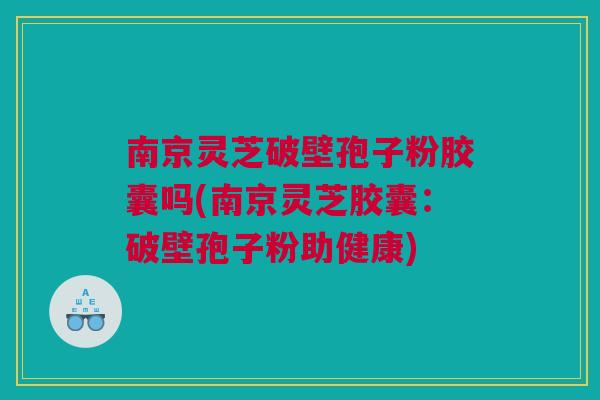 南京灵芝破壁孢子粉胶囊吗(南京灵芝胶囊：破壁孢子粉助健康)