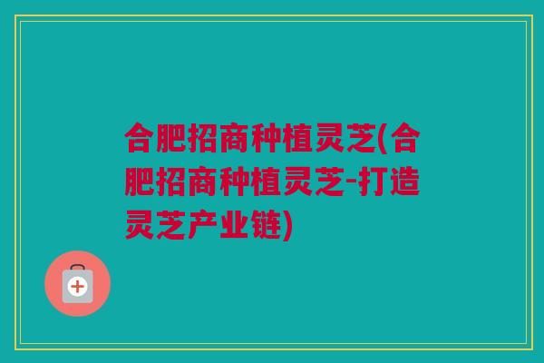 合肥招商种植灵芝(合肥招商种植灵芝-打造灵芝产业链)