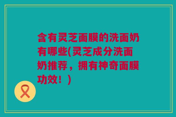 含有灵芝面膜的洗面奶有哪些(灵芝成分洗面奶推荐，拥有神奇面膜功效！)