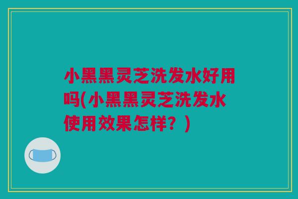 小黑黑灵芝洗发水好用吗(小黑黑灵芝洗发水使用效果怎样？)