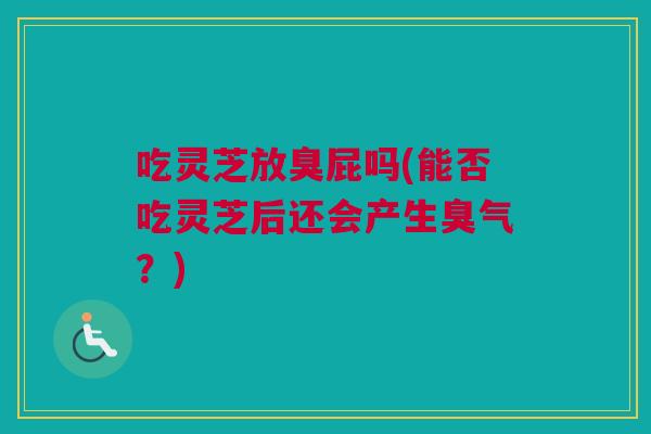 吃灵芝放臭屁吗(能否吃灵芝后还会产生臭气?) 吃灵芝放臭屁吗(能否吃灵芝后还会产生臭气?)