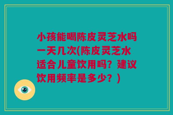 小孩能喝陈皮灵芝水吗一天几次(陈皮灵芝水适合儿童饮用吗？建议饮用频率是多少？)