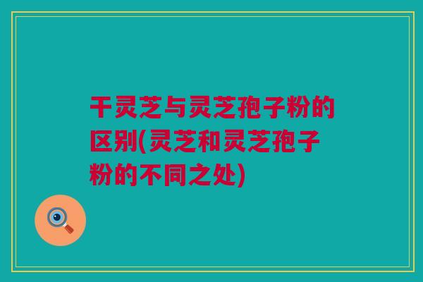 干灵芝与灵芝孢子粉的区别(灵芝和灵芝孢子粉的不同之处)
